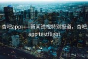 杏吧app——新闻透视特别报道，杏吧app testflight