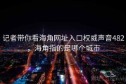 记者带你看海角网址入口权威声音482，海角指的是哪个城市