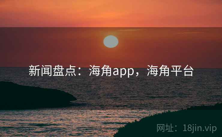 新闻盘点：海角app，海角平台