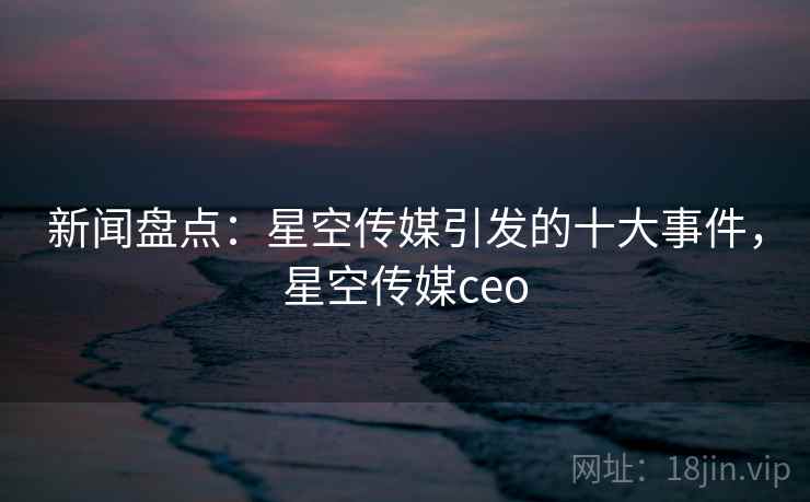 新闻盘点：星空传媒引发的十大事件，星空传媒ceo