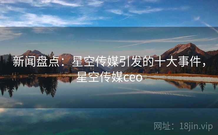 新闻盘点：星空传媒引发的十大事件，星空传媒ceo