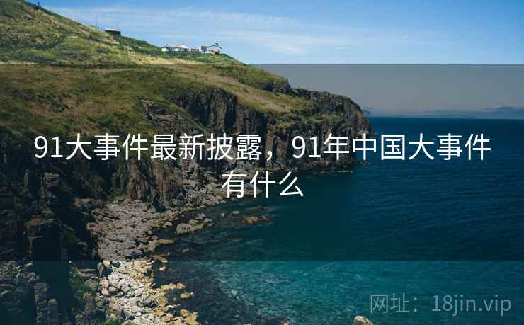 91大事件最新披露，91年中国大事件有什么
