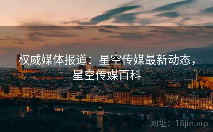 权威媒体报道：星空传媒最新动态，星空传媒百科