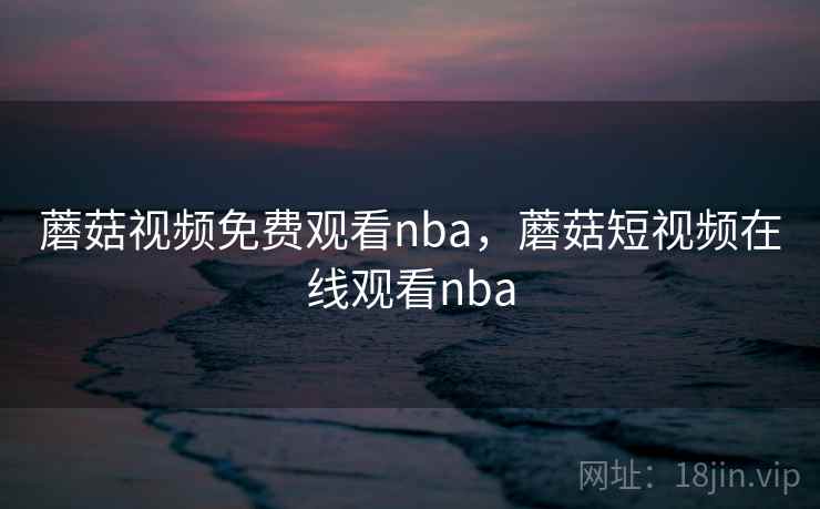 蘑菇视频免费观看nba，蘑菇短视频在线观看nba