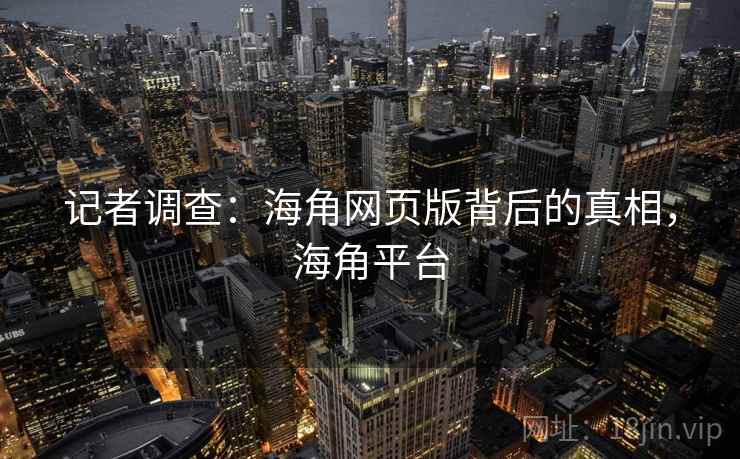 记者调查：海角网页版背后的真相，海角平台