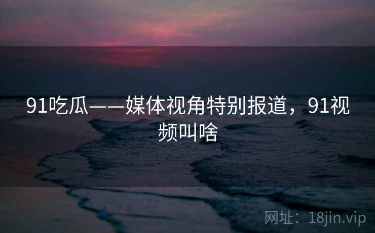 91吃瓜——媒体视角特别报道，91视频叫啥