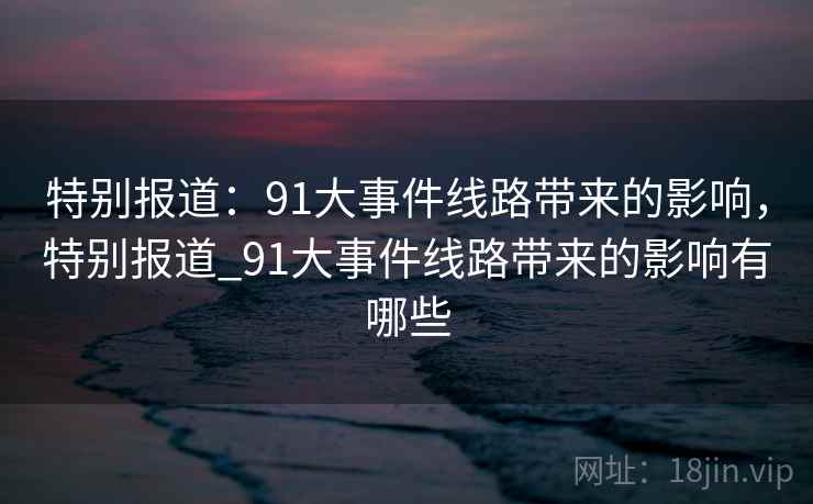 特别报道：91大事件线路带来的影响，特别报道_91大事件线路带来的影响有哪些