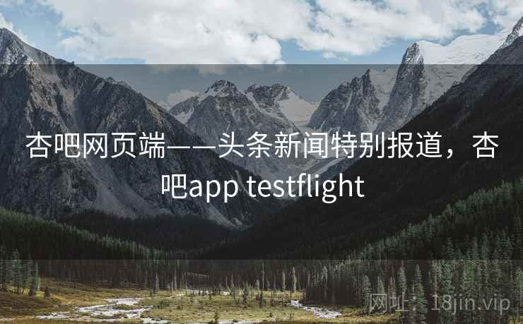 杏吧网页端——头条新闻特别报道，杏吧app testflight