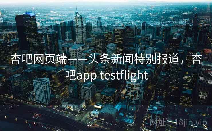 杏吧网页端——头条新闻特别报道，杏吧app testflight