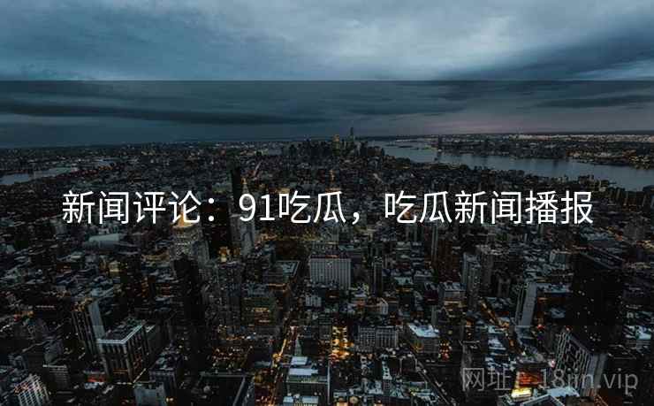 新闻评论：91吃瓜，吃瓜新闻播报