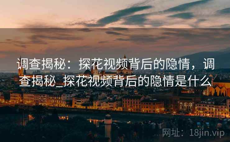 调查揭秘：探花视频背后的隐情，调查揭秘_探花视频背后的隐情是什么