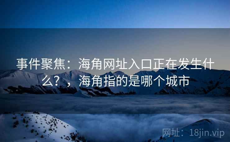 事件聚焦：海角网址入口正在发生什么？，海角指的是哪个城市