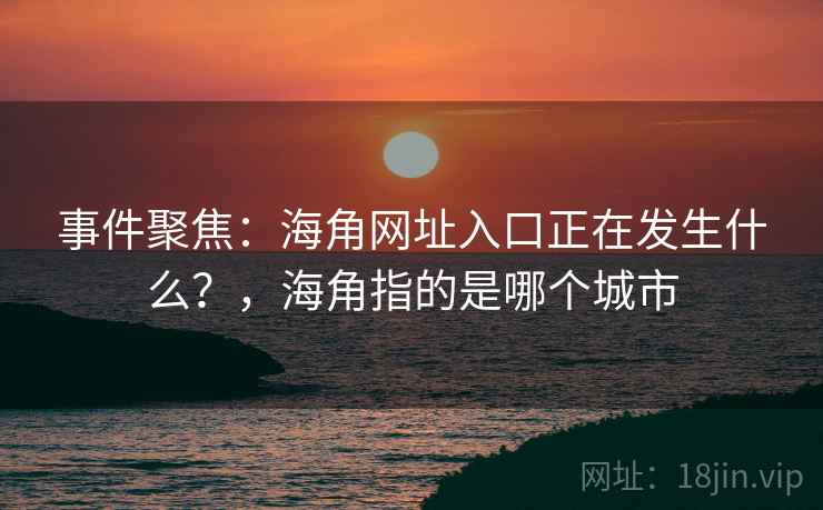 事件聚焦：海角网址入口正在发生什么？，海角指的是哪个城市