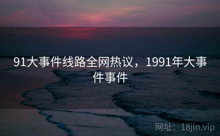 91大事件线路全网热议，1991年大事件事件