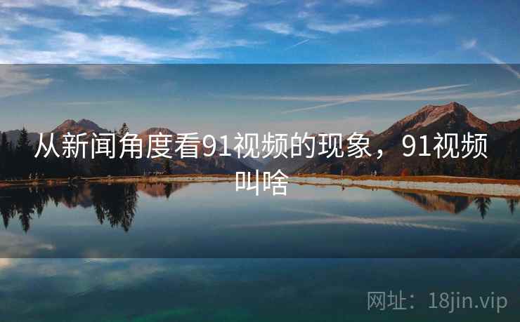 从新闻角度看91视频的现象，91视频叫啥