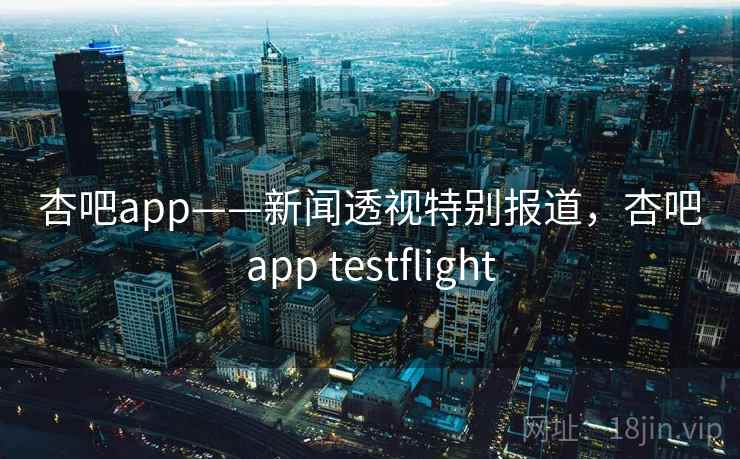 杏吧app——新闻透视特别报道，杏吧app testflight