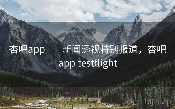 杏吧app——新闻透视特别报道，杏吧app testflight