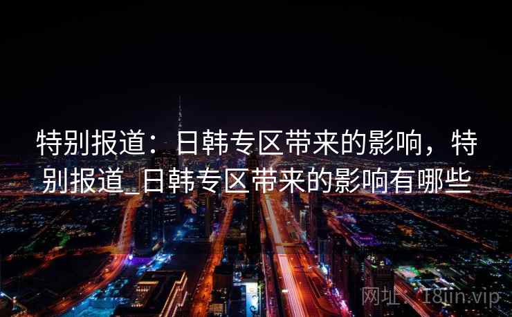 特别报道：日韩专区带来的影响，特别报道_日韩专区带来的影响有哪些